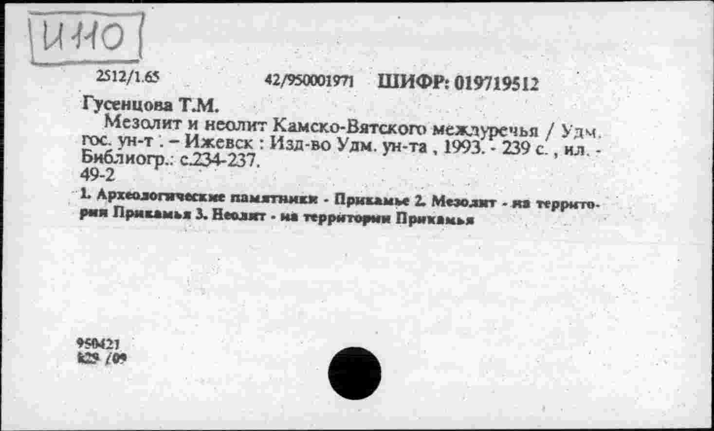 ﻿uwo
2512/1.0	42/950001971 ШИФР: 019719512
Гусенцова Т.М.
Мезолит и неолит Камско-Вятского междуречья / Удм ГОС ун-т . - Ижевск : Изд-во Удм. ун-та , 1993Л239 с, ил -Библиогр.. с.234-237.	’
1. Археологические памятники - Прикамье 2. Мезолит - яа территория Прикамья J. Неолит - на территории Прикамья
♦ЯМ21 к»/О»